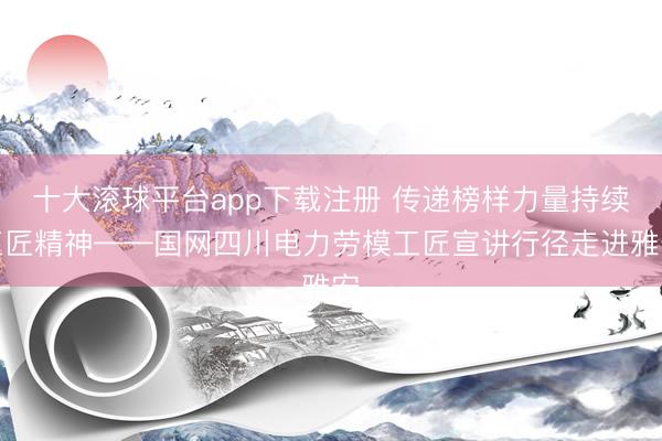 十大滚球平台app下载注册 传递榜样力量持续工匠精神——国网四川电力劳模工匠宣讲行径走进雅安