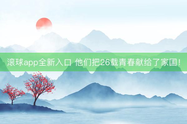 滚球app全新入口 他们把26载青春献给了家国!