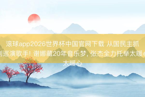 滚球app2026世界杯中国官网下载 从国民主抓到巡演歌手! 谢娜藏20年音乐梦, 张杰全力托举太暖心