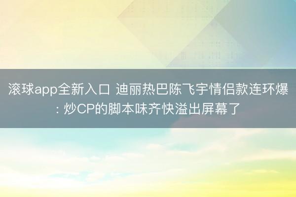 滚球app全新入口 迪丽热巴陈飞宇情侣款连环爆: 炒CP的脚本味齐快溢出屏幕了
