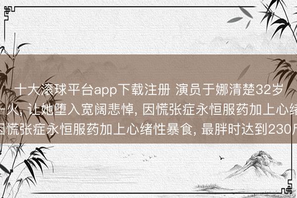 十大滚球平台app下载注册 演员于娜清楚32岁丈夫客岁突发疾病死一火, 让她堕入宽阔悲悼, 因慌张症永恒服药加上心绪性暴食, 最胖时达到230斤