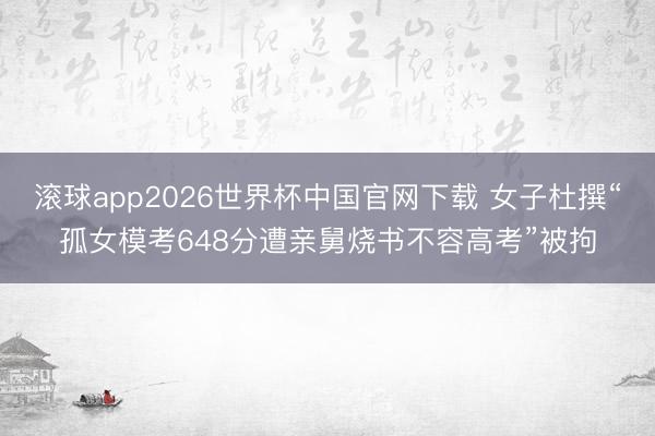 滚球app2026世界杯中国官网下载 女子杜撰“孤女模考648分遭亲舅烧书不容高考”被拘