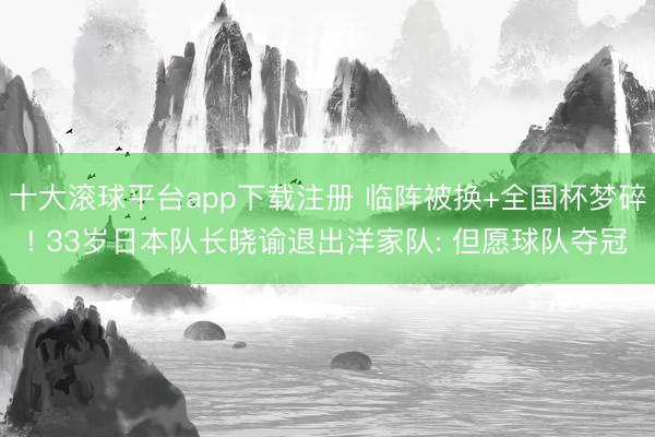 十大滚球平台app下载注册 临阵被换+全国杯梦碎! 33岁日本队长晓谕退出洋家队: 但愿球队夺冠