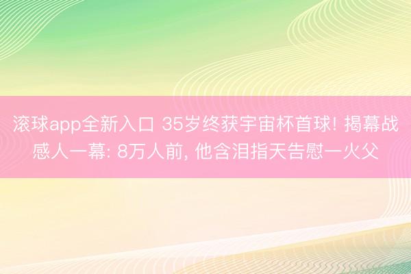滚球app全新入口 35岁终获宇宙杯首球! 揭幕战感人一幕: 8万人前, 他含泪指天告慰一火父
