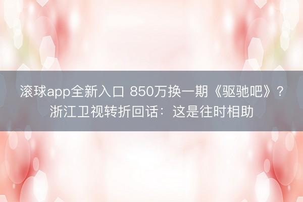 滚球app全新入口 850万换一期《驱驰吧》?浙江卫视转折回话:这是往时相助