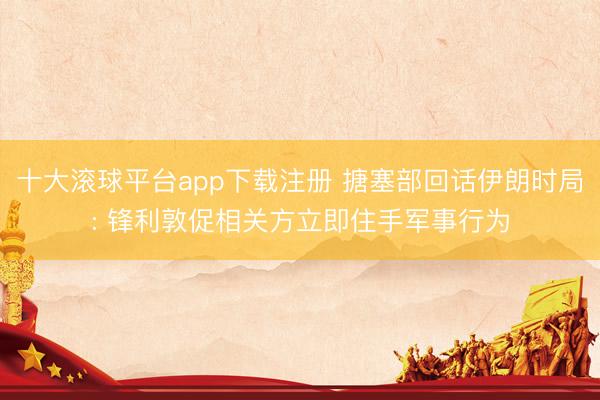 十大滚球平台app下载注册 搪塞部回话伊朗时局: 锋利敦促相关方立即住手军事行为