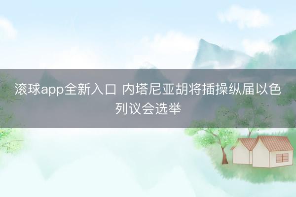 滚球app全新入口 内塔尼亚胡将插操纵届以色列议会选举