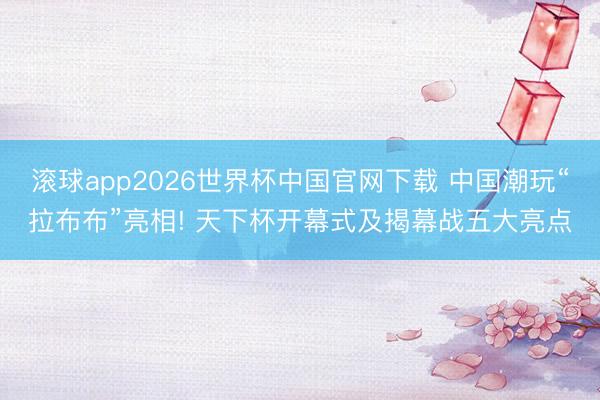 滚球app2026世界杯中国官网下载 中国潮玩“拉布布”亮相! 天下杯开幕式及揭幕战五大亮点