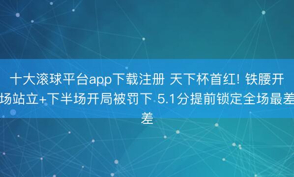 十大滚球平台app下载注册 天下杯首红! 铁腰开场站立+下半场开局被罚下 5.1分提前锁定全场最差