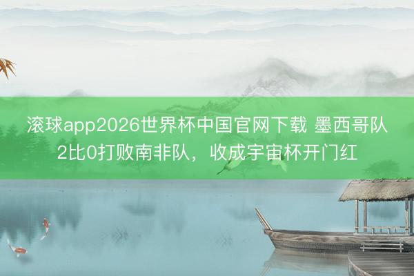 滚球app2026世界杯中国官网下载 墨西哥队2比0打败南非队，收成宇宙杯开门红