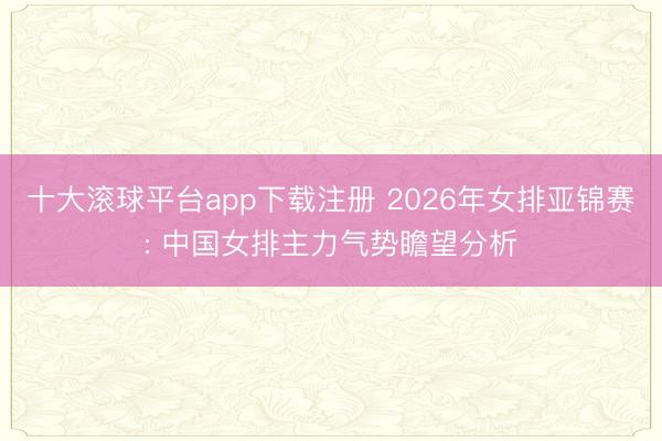 十大滚球平台app下载注册 2026年女排亚锦赛: 中国女排主力气势瞻望分析