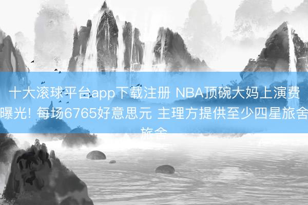 十大滚球平台app下载注册 NBA顶碗大妈上演费曝光! 每场6765好意思元 主理方提供至少四星旅舍