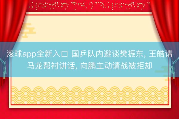 滚球app全新入口 国乒队内避谈樊振东, 王皓请马龙帮衬讲话, 向鹏主动请战被拒却