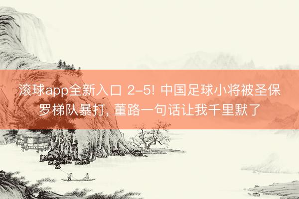 滚球app全新入口 2-5! 中国足球小将被圣保罗梯队暴打, 董路一句话让我千里默了