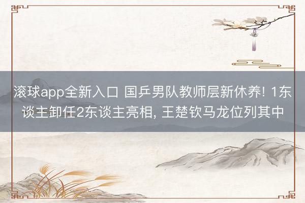 滚球app全新入口 国乒男队教师层新休养! 1东谈主卸任2东谈主亮相, 王楚钦马龙位列其中