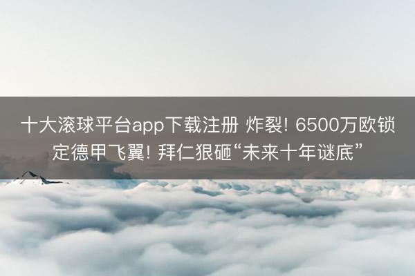 十大滚球平台app下载注册 炸裂! 6500万欧锁定德甲飞翼! 拜仁狠砸“未来十年谜底”