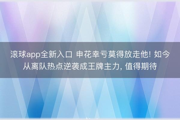 滚球app全新入口 申花幸亏莫得放走他! 如今从离队热点逆袭成王牌主力, 值得期待