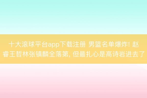 十大滚球平台app下载注册 男篮名单爆炸! 赵睿王哲林张镇麟全落第, 但最扎心是高诗岩进去了