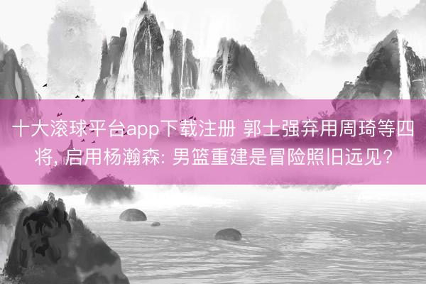 十大滚球平台app下载注册 郭士强弃用周琦等四将, 启用杨瀚森: 男篮重建是冒险照旧远见?