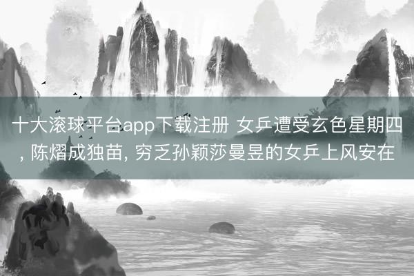 十大滚球平台app下载注册 女乒遭受玄色星期四, 陈熠成独苗, 穷乏孙颖莎曼昱的女乒上风安在