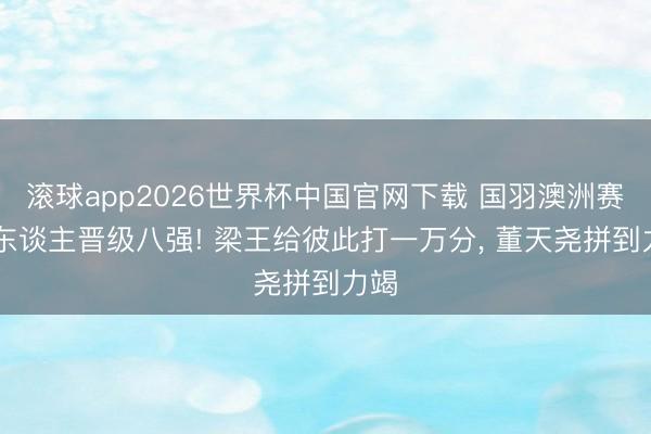 滚球app2026世界杯中国官网下载 国羽澳洲赛16东谈主晋级八强! 梁王给彼此打一万分, 董天尧拼到力竭