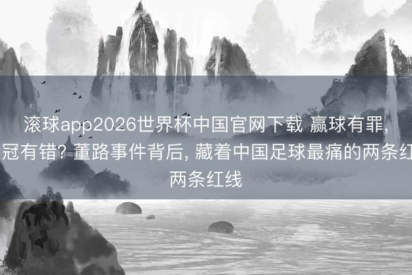 滚球app2026世界杯中国官网下载 赢球有罪, 夺冠有错? 董路事件背后, 藏着中国足球最痛的两条红线