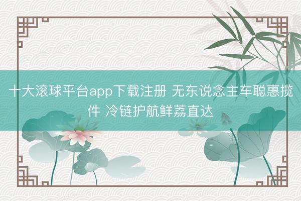 十大滚球平台app下载注册 无东说念主车聪惠揽件 冷链护航鲜荔直达