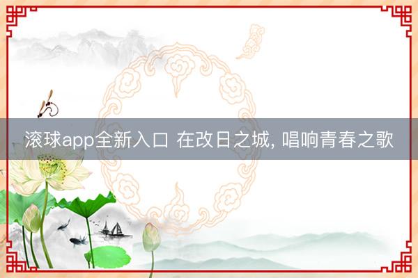 滚球app全新入口 在改日之城, 唱响青春之歌