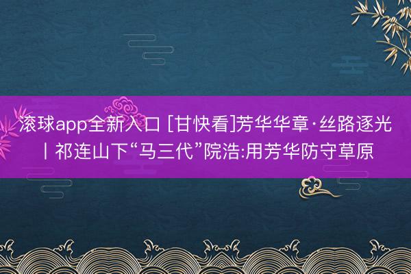 滚球app全新入口 [甘快看]芳华华章·丝路逐光丨祁连山下“马三代”院浩:用芳华防守草原