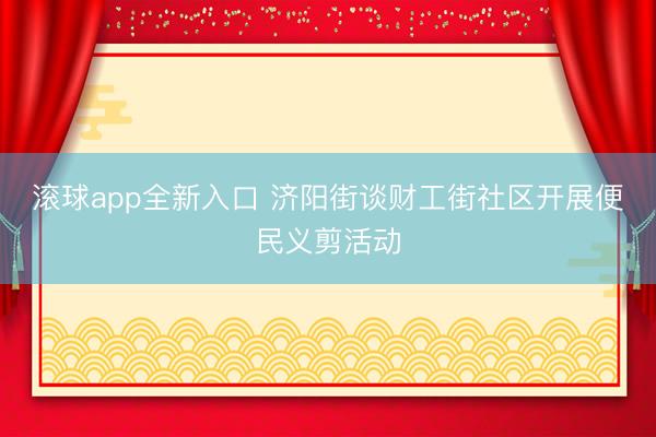 滚球app全新入口 济阳街谈财工街社区开展便民义剪活动