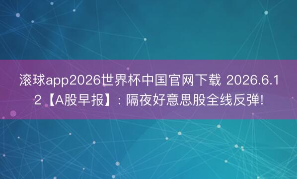 滚球app2026世界杯中国官网下载 2026.6.12【A股早报】: 隔夜好意思股全线反弹!