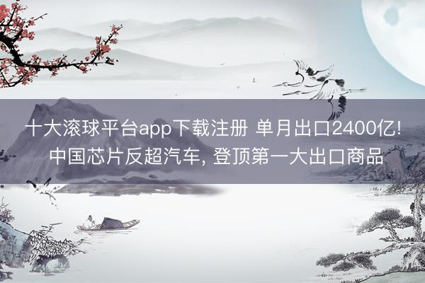 十大滚球平台app下载注册 单月出口2400亿! 中国芯片反超汽车, 登顶第一大出口商品