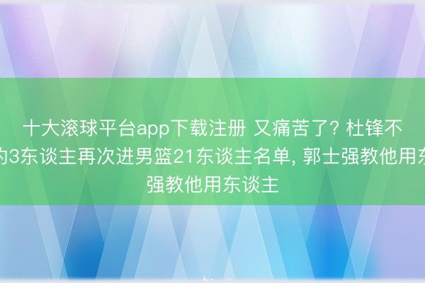 十大滚球平台app下载注册 又痛苦了? 杜锋不会用的3东谈主再次进男篮21东谈主名单, 郭士强教他用东谈主