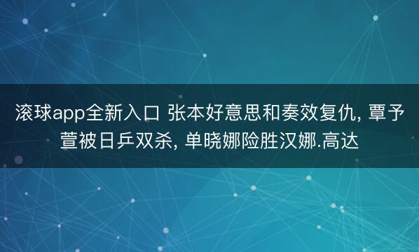 滚球app全新入口 张本好意思和奏效复仇, 覃予萱被日乒双杀, 单晓娜险胜汉娜.高达