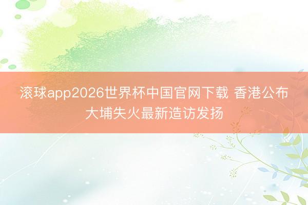 滚球app2026世界杯中国官网下载 香港公布大埔失火最新造访发扬