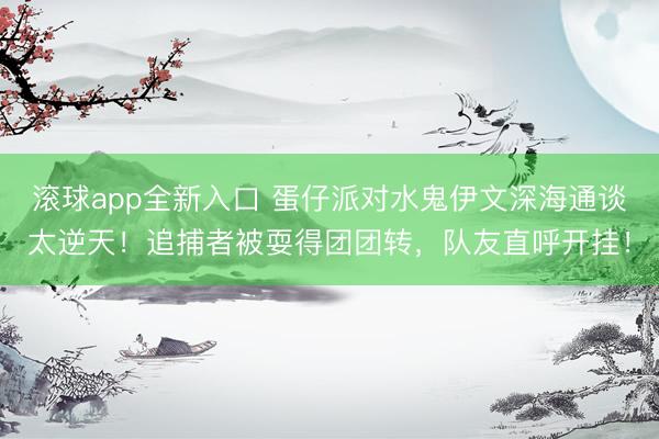 滚球app全新入口 蛋仔派对水鬼伊文深海通谈太逆天！追捕者被耍得团团转，队友直呼开挂！