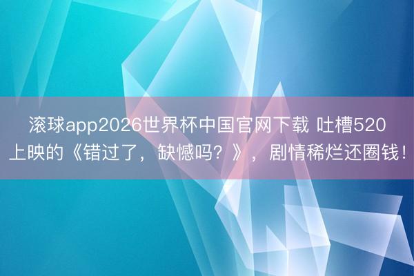 滚球app2026世界杯中国官网下载 吐槽520上映的《错过了,缺憾吗?》,剧情稀烂还圈钱!