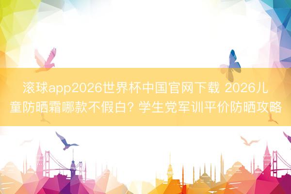 滚球app2026世界杯中国官网下载 2026儿童防晒霜哪款不假白? 学生党军训平价防晒攻略