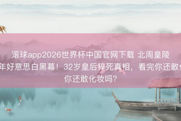 滚球app2026世界杯中国官网下载 北周皇陵惊现千年好意思白黑幕!32岁皇后猝死真相,看完你还敢化妆吗?