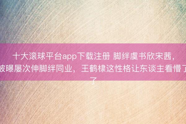 十大滚球平台app下载注册 脚绊虞书欣宋茜，被曝屡次伸脚绊同业，王鹤棣这性格让东谈主看懵了