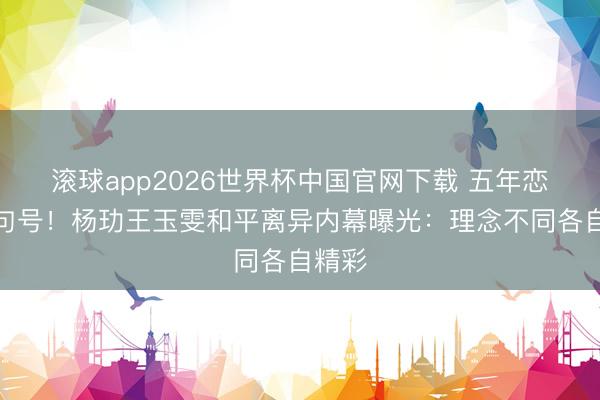 滚球app2026世界杯中国官网下载 五年恋情画句号！杨玏王玉雯和平离异内幕曝光：理念不同各自精彩