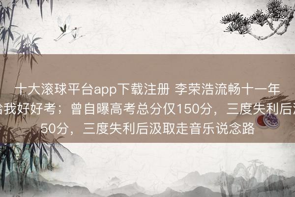 十大滚球平台app下载注册 李荣浩流畅十一年发文:未来王人给我好好考;曾自曝高考总分仅150分,三度失利后汲取走音乐说念路