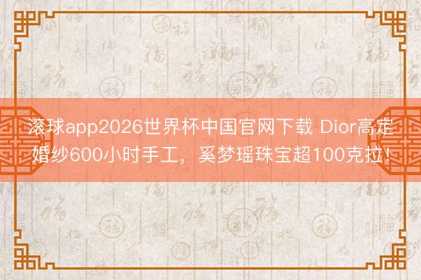 滚球app2026世界杯中国官网下载 Dior高定婚纱600小时手工,奚梦瑶珠宝超100克拉!