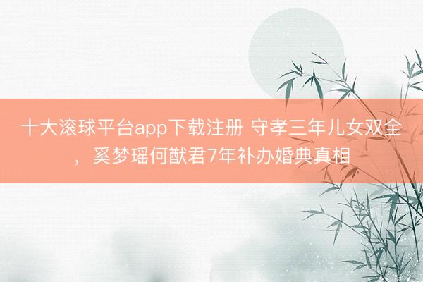 十大滚球平台app下载注册 守孝三年儿女双全，奚梦瑶何猷君7年补办婚典真相