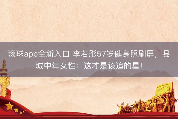 滚球app全新入口 李若彤57岁健身照刷屏，县城中年女性：这才是该追的星！
