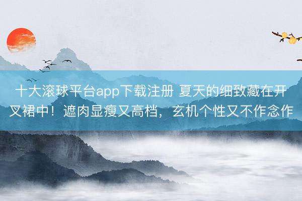 十大滚球平台app下载注册 夏天的细致藏在开叉裙中！遮肉显瘦又高档，玄机个性又不作念作