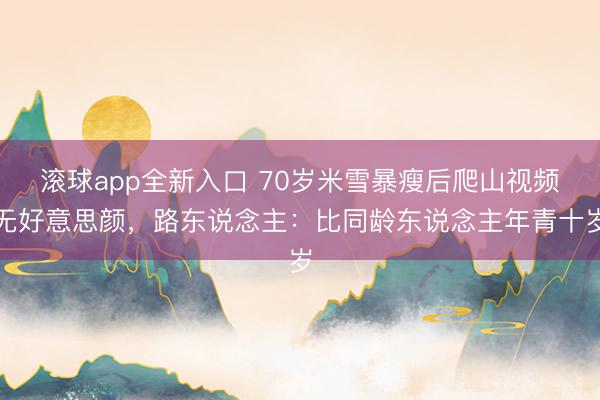 滚球app全新入口 70岁米雪暴瘦后爬山视频无好意思颜，路东说念主：比同龄东说念主年青十岁
