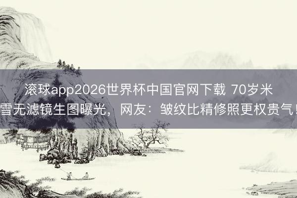 滚球app2026世界杯中国官网下载 70岁米雪无滤镜生图曝光，网友：皱纹比精修照更权贵气！