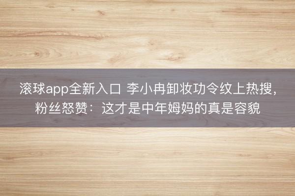 滚球app全新入口 李小冉卸妆功令纹上热搜，粉丝怒赞：这才是中年姆妈的真是容貌