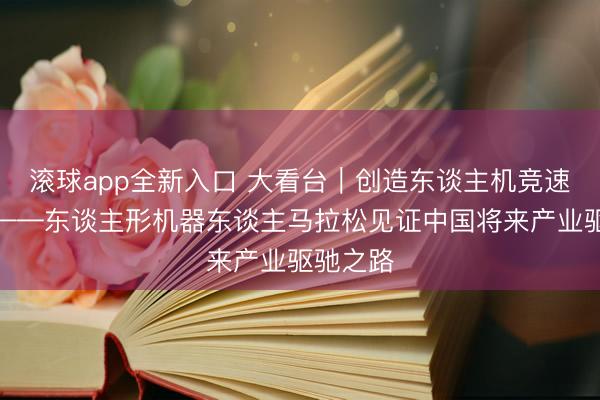 滚球app全新入口 大看台|创造东谈主机竞速新历史——东谈主形机器东谈主马拉松见证中国将来产业驱驰之路